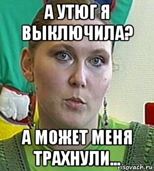 а утюг я выключила? а может меня трахнули...