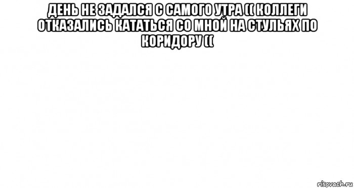 день не задался с самого утра (( коллеги отказались кататься со мной на стульях по коридору (( , Мем Пустой лист