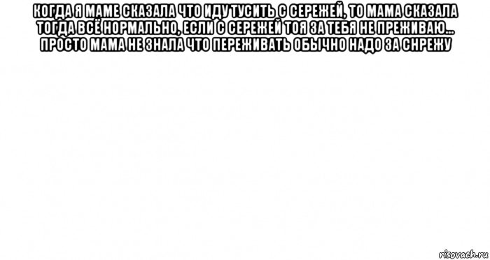 когда я маме сказала что иду тусить с сережей, то мама сказала тогда всё нормально, если с сережей тоя за тебя не преживаю... просто мама не знала что переживать обычно надо за снрежу , Мем Пустой лист