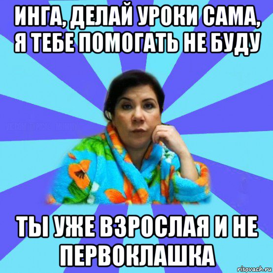 инга, делай уроки сама, я тебе помогать не буду ты уже взрослая и не первоклашка, Мем типичная мама