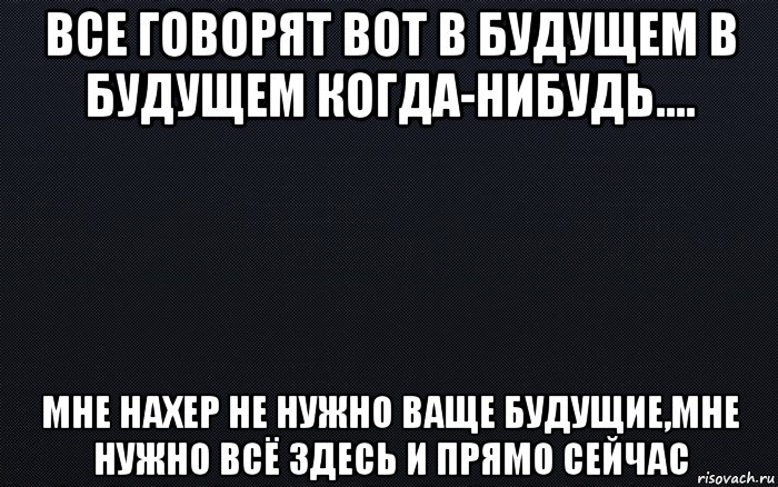 все говорят вот в будущем в будущем когда-нибудь.... мне нахер не нужно ваще будущие,мне нужно всё здесь и прямо сейчас