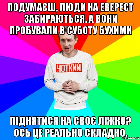 подумаєш, люди на еверест забираються. а вони пробували в суботу бухими піднятися на своє ліжко? ось це реально складно.