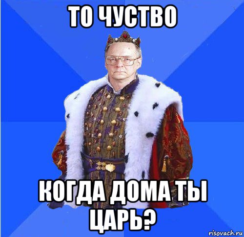 то чуство когда дома ты царь?