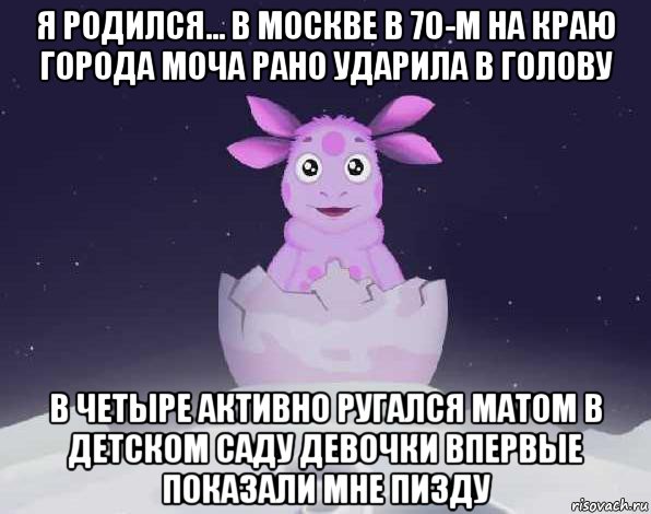 я родился... в москве в 70-м на краю города моча рано ударила в голову в четыре активно ругался матом в детском саду девочки впервые показали мне пизду