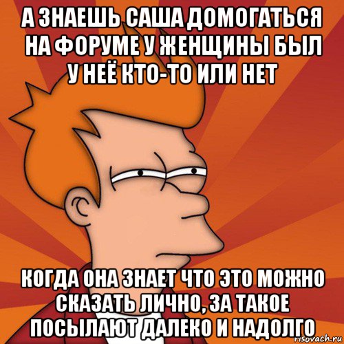 а знаешь саша домогаться на форуме у женщины был у неё кто-то или нет когда она знает что это можно сказать лично, за такое посылают далеко и надолго, Мем Мне кажется или (Фрай Футурама)