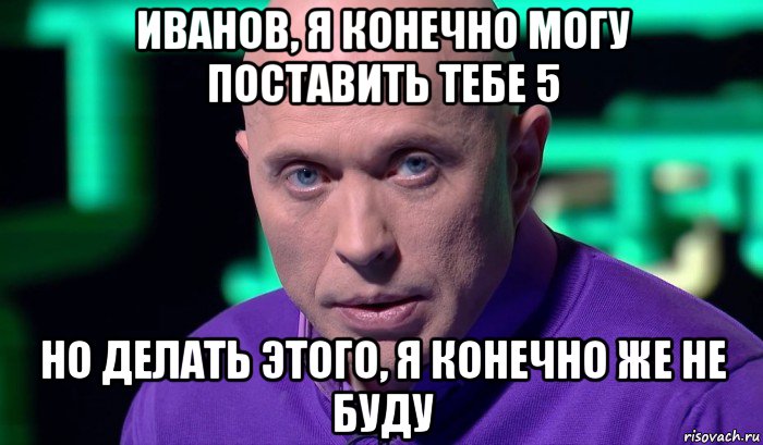 иванов, я конечно могу поставить тебе 5 но делать этого, я конечно же не буду, Мем Необъяснимо но факт