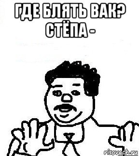 где блять вак? стёпа - 