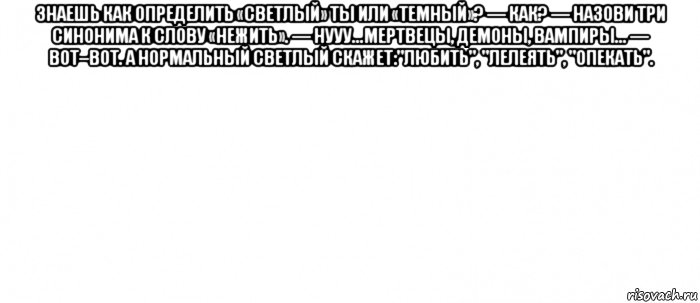 знаешь как определить «светлый» ты или «темный»? — как? — назови три синонима к слову «нежить». — нууу...мертвецы, демоны, вампиры... — вот–вот. а нормальный светлый скажет:"любить", "лелеять", "опекать". , Мем Белый ФОН