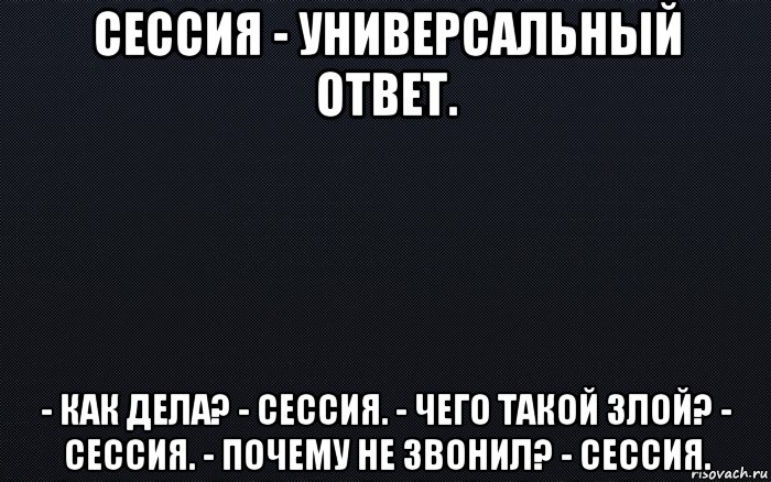 сессия - универсальный ответ. - как дела? - сессия. - чего такой злой? - сессия. - почему не звонил? - сессия.