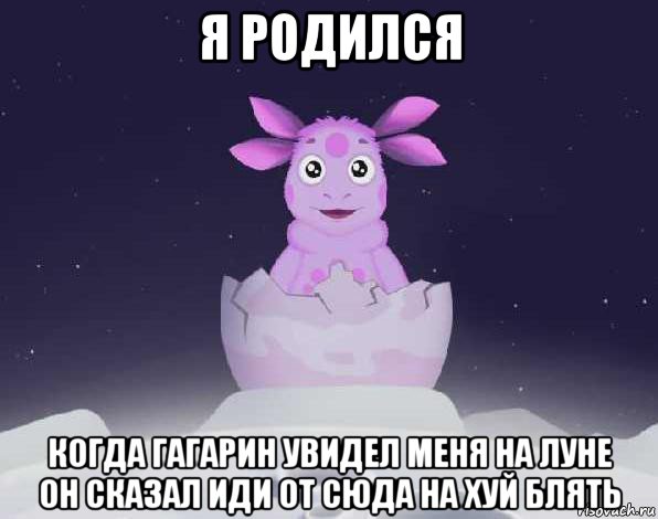 я родился когда гагарин увидел меня на луне он сказал иди от сюда на хуй блять