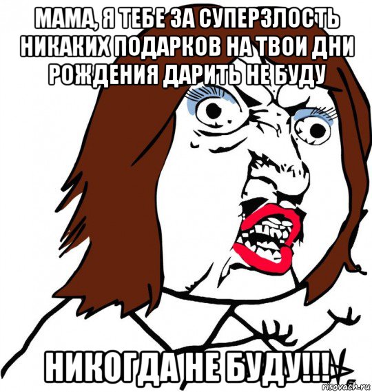 мама, я тебе за суперзлость никаких подарков на твои дни рождения дарить не буду никогда не буду!!!, Мем Ну почему (девушка)