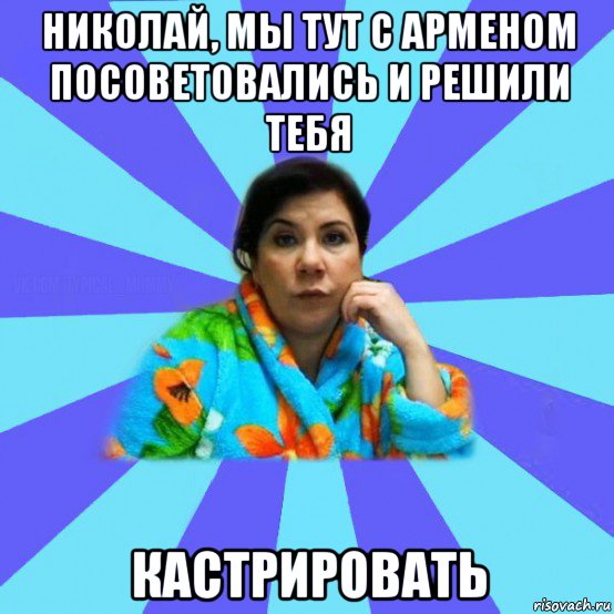 николай, мы тут с арменом посоветовались и решили тебя кастрировать, Мем типичная мама