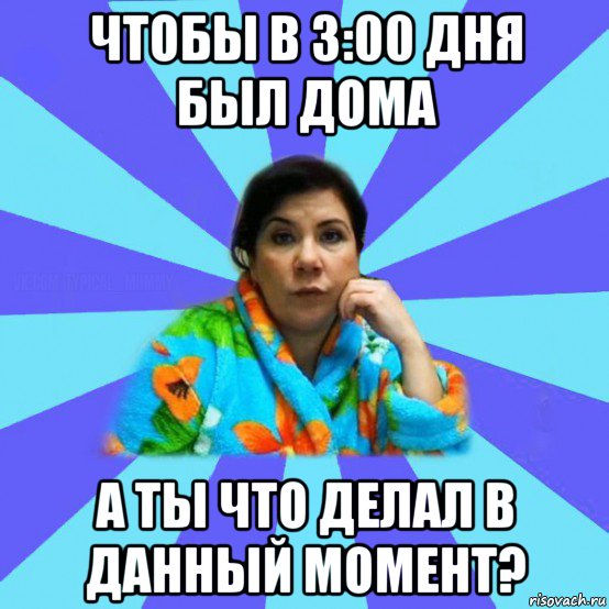 чтобы в 3:00 дня был дома а ты что делал в данный момент?, Мем типичная мама