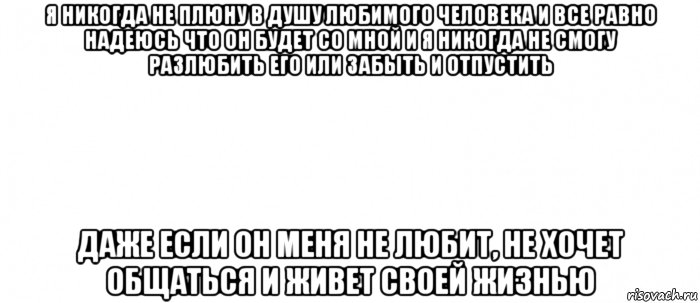 я никогда не плюну в душу любимого человека и все равно надеюсь что он будет со мной и я никогда не смогу разлюбить его или забыть и отпустить даже если он меня не любит, не хочет общаться и живет своей жизнью