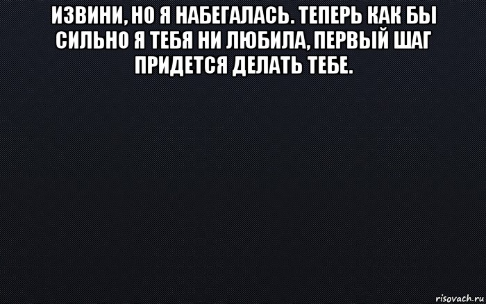 извини, но я набегалась. теперь как бы сильно я тебя ни любила, первый шаг придется делать тебе. 