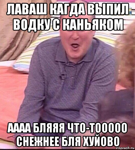 лаваш кагда выпил водку с каньяком аааа бляяя что-тооооо снежнее бля хуйово