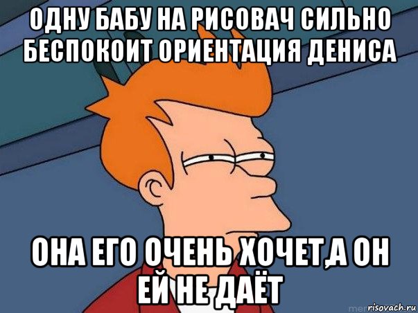 одну бабу на рисовач сильно беспокоит ориентация дениса она его очень хочет,а он ей не даёт, Мем  Фрай (мне кажется или)