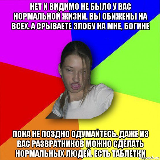 нет и видимо не было у вас нормальной жизни. вы обижены на всех. а срываете злобу на мне, богине пока не поздно одумайтесь. даже из вас развратников можно сделать нормальных людей. есть таблетки, Мем мала