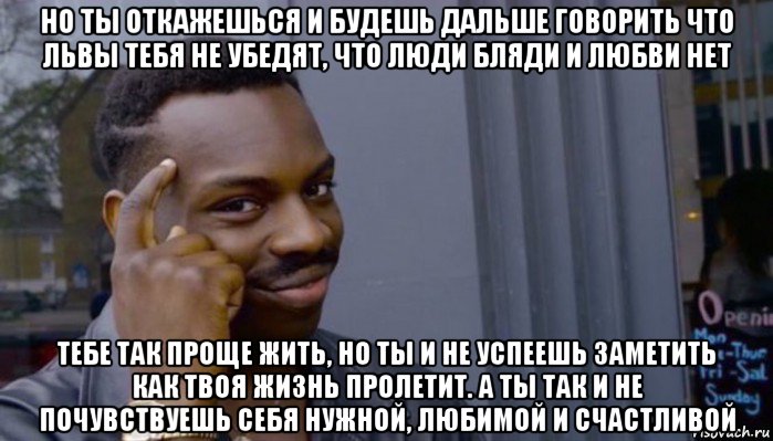 но ты откажешься и будешь дальше говорить что львы тебя не убедят, что люди бляди и любви нет тебе так проще жить, но ты и не успеешь заметить как твоя жизнь пролетит. а ты так и не почувствуешь себя нужной, любимой и счастливой, Мем Не делай не будет