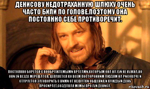 денисову недотраханную шлюху очень часто били по голове.поэтому она постоянно себе противоречит. постоянно борется с воображаемыми врагами,которым она на хуй не нужна,но они ей везде мерещатся, цепляется ко всем посторонним людям на рисоваче и старается заговорить с ними от нехватки общения.и каждый день просирает,создавая мемы про хуй дениса., Мем Нельзя просто так взять и (Боромир мем)