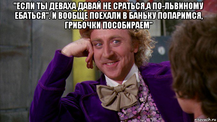 "если ты деваха давай не сраться,а по-львиному ебаться". и вообще поехали в баньку попаримся, грибочки пособираем" , Мем Ну давай расскажи (Вилли Вонка)