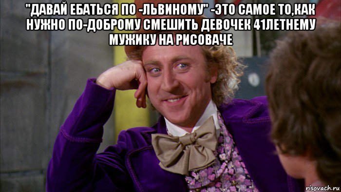 "давай ебаться по -львиному" -это самое то,как нужно по-доброму смешить девочек 41летнему мужику на рисоваче , Мем Ну давай расскажи (Вилли Вонка)