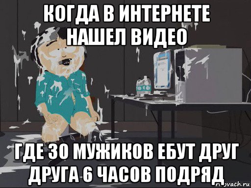 когда в интернете нашел видео где 30 мужиков ебут друг друга 6 часов подряд