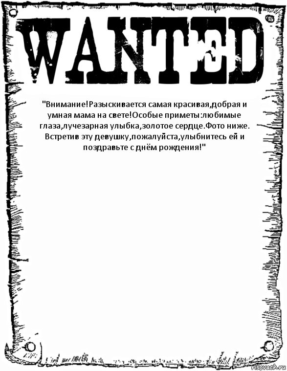 "Внимание!Разыскивается самая красивая,добрая и умная мама на свете!Особые приметы:любимые глаза,лучезарная улыбка,золотое сердце.Фото ниже.
Встретив эту девушку,пожалуйста,улыбнитесь ей и поздравьте с днём рождения!" 