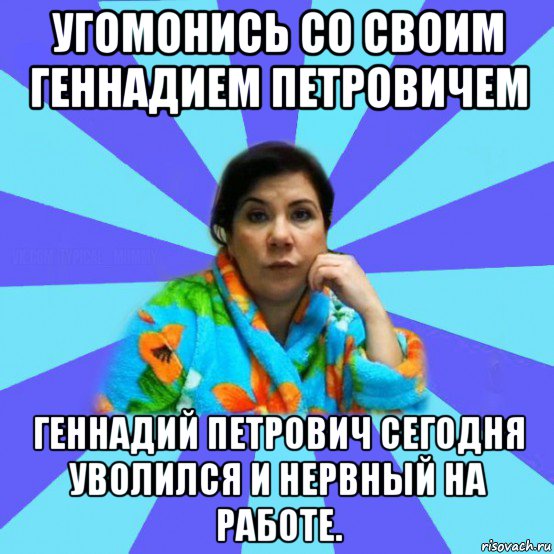 угомонись со своим геннадием петровичем геннадий петрович сегодня уволился и нервный на работе.