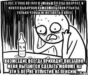 5 лет, с 1986 по 1991 я уменьшал себе возраст, и искал выборной комсомольской работы, только чтобы не вступать в кпсс возмездие всегда приходит внезапно. меня пытаются сделать моложе на эти 5 лет, не отпустив на пенсию..., Мем Алкоголик-кадр