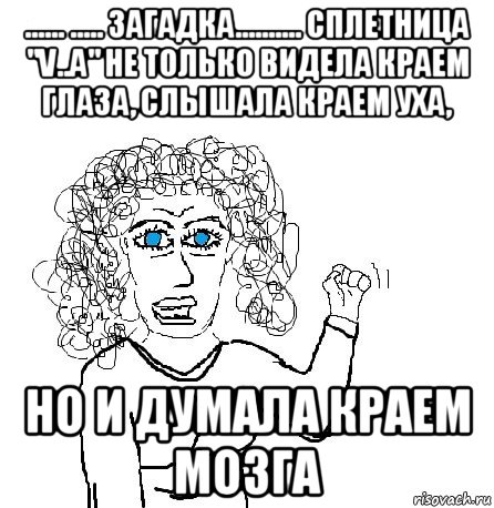 ...... ..... загадка.......... сплетница "v..a" не только видела краем глаза, слышала краем уха, но и думала краем мозга, Мем Будь бабой-блеадь