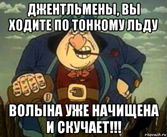 Волыну взяли. Вы ходите по тонкому льду. Джентльмены вы ходите по. Вы ходите по охуенно тонкому льду. Ходишь по охуенно тонкому льду.