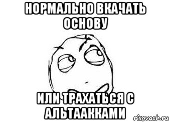 нормально вкачать основу или трахаться с альтаакками