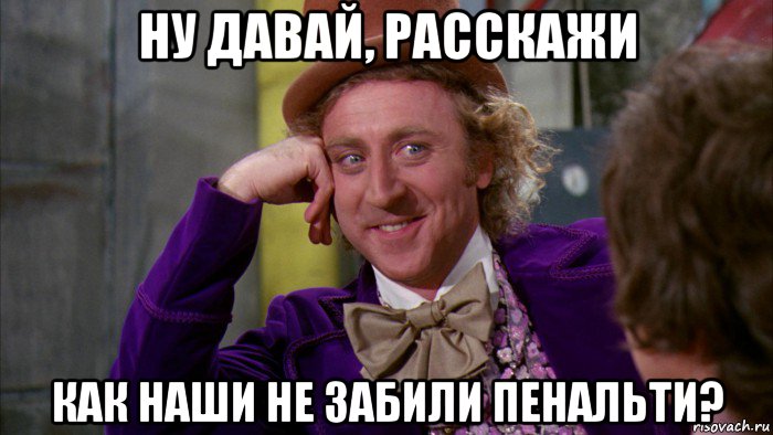 ну давай, расскажи как наши не забили пенальти?, Мем Ну давай расскажи (Вилли Вонка)