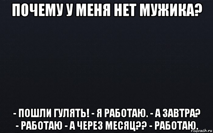 почему у меня нет мужика? - пошли гулять! - я работаю. - а завтра? - работаю - а через месяц?? - работаю.