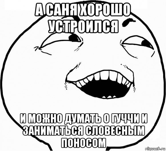 а саня хорошо устроился и можно думать о гуччи и заниматься словесным поносом, Мем Дааа