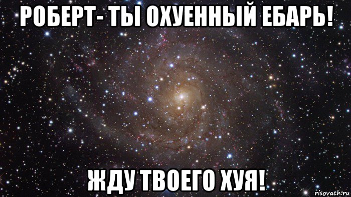 роберт- ты охуенный ебарь! жду твоего хуя!