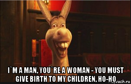  i`m a man, you`re a woman - you must give birth to my children, ho-ho