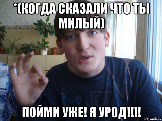 *(когда сказали что ты милый) пойми уже! я урод!!!!