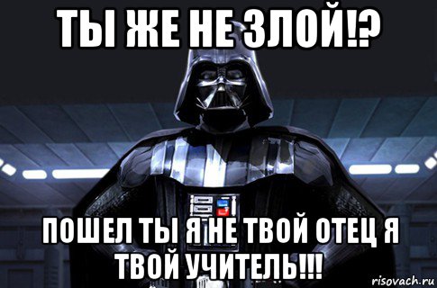 ты же не злой!? пошел ты я не твой отец я твой учитель!!!