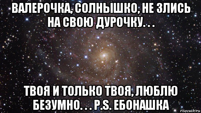 валерочка, солнышко, не злись на свою дурочку. . . твоя и только твоя, люблю безумно. . . p.s. ебонашка