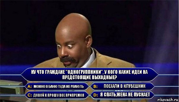 Ну что граждане "одногруппники", у кого какие идеи на предстоящие выходные? Можно в баню туда же рвануть Поехали в клубешник Давай к Прошу все припремся Я спать,жена не пускает, Комикс      Кто хочет стать миллионером