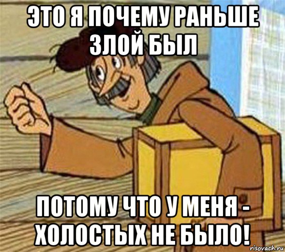 это я почему раньше злой был потому что у меня - холостых не было!