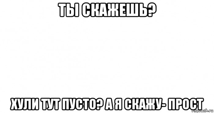 ты скажешь? хули тут пусто? а я скажу- прост