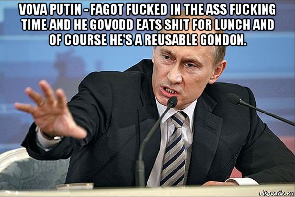 vova putin - fagot fucked in the ass fucking time and he govodd eats shit for lunch and of course he's a reusable gondon. 