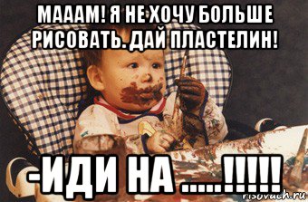 мааам! я не хочу больше рисовать. дай пластелин! -иди на .....!!!!!