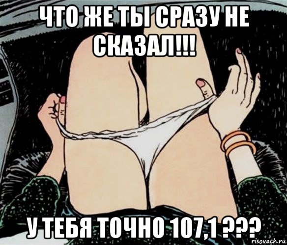 что же ты сразу не сказал!!! у тебя точно 107,1 ???, Мем А ты точно