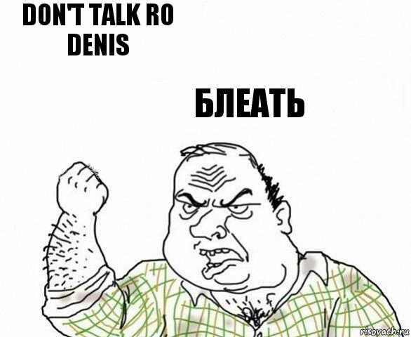 Don't talk ro denis Блеать