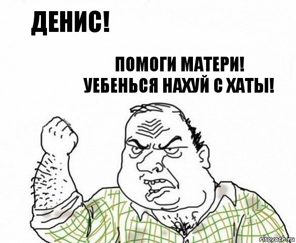 Денис! Помоги матери! Уебенься нахуй с хаты!