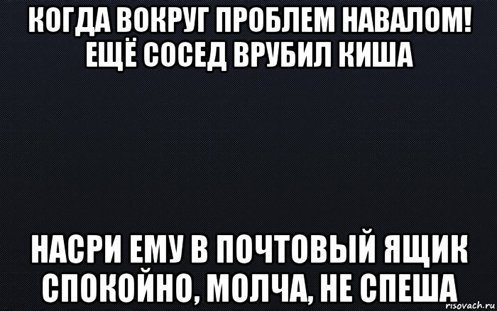 когда вокруг проблем навалом! ещё сосед врубил киша насри ему в почтовый ящик спокойно, молча, не спеша